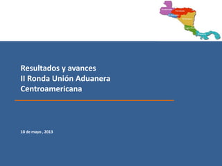 Resultados y avances
II Ronda Unión Aduanera
Centroamericana
10 de mayo , 2013
 