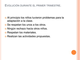 EVOLUCIÓN DURANTE EL PRIMER TRIMESTRE.



 Al principio los niños tuvieron problemas para la
  adaptación a la clase.
 Se respetan los unos a los otros.

 Ningún rechazo hacia otros niños.

 Respetan los materiales.

 Realizan las actividades propuestas.
 