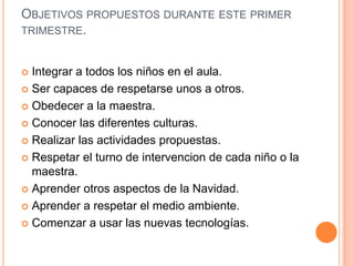 OBJETIVOS PROPUESTOS DURANTE ESTE PRIMER
TRIMESTRE.


 Integrar a todos los niños en el aula.
 Ser capaces de respetarse unos a otros.

 Obedecer a la maestra.

 Conocer las diferentes culturas.

 Realizar las actividades propuestas.

 Respetar el turno de intervencion de cada niño o la
  maestra.
 Aprender otros aspectos de la Navidad.

 Aprender a respetar el medio ambiente.

 Comenzar a usar las nuevas tecnologías.
 