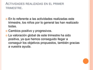 ACTIVIDADES REALIZADAS EN EL PRIMER
TRIMESTRE.


 En lo referente a las actividades realizadas este
  trimestre, los niños por lo general las han realizado
  todas.
 Cambios positivo y progresivos.

 La valoración global de este trimestre ha sido
  positiva, ya que hemos conseguido llegar a
  conseguir los objetivos propuestos, también gracias
  a vuestra ayuda.
 