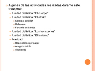    Algunas de las actividades realizadas durante este
    trimestre:
     Unidad didáctica: “El cuerpo”
     Unidad didáctica: “El otoño”
         Salida al exterior
         Halloween

         Feria de los santos

     Unidad didáctica: “Los transportes”
     Unidad didáctica: “El invierno”
     Navidad
         Representación teatral
         Amigo invisible

         villancicos
 