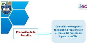 Propósito de la
Reunión
Comunicar cronograma
formulado, precisiones en
el marco del Proceso de
Ingreso a la CPM.
 