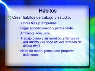 HábitosHábitos
1) Crear hábitos de trabajo y estudio.
✔ Horas fijas y tempranas.
✔ Lugar acondicionado y permanente.
✔ Ambiente adecuado.
✔ Trabajo diario y sistemático. (Ver curva
del olvido y lo poco útil del “atracón del
último día”).
✔ Nada de madrugones para preparar
exámenes.
 