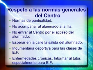 Respeto a las normas generales
del Centro
● Normas de puntualidad.
● No acompañar al alumnado a la fila.
● No entrar al Centro por el acceso del
alumnado.
● Esperar en la calle la salida del alumnado.
● Indumentaria deportiva para las clases de
E.F.
● Enfermedades crónicas. Informar al tutor,
especialmente para E.F.
 