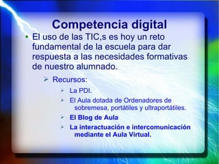 Competencia digital
● El uso de las TIC,s es hoy un reto
fundamental de la escuela para dar
respuesta a las necesidades formativas
de nuestro alumnado.
➢ Recursos:
➢ La PDI.
➢ El Aula dotada de Ordenadores de
sobremesa, portátiles y ultraportátiles.
➢ El Blog de Aula
➢ La interactuación e intercomunicación
mediante el Aula Virtual.
 