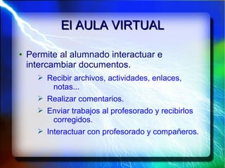 El AULA VIRTUALEl AULA VIRTUAL
● Permite al alumnado interactuar e
intercambiar documentos.
➢ Recibir archivos, actividades, enlaces,
notas...
➢ Realizar comentarios.
➢ Enviar trabajos al profesorado y recibirlos
corregidos.
➢ Interactuar con profesorado y compañeros.
 