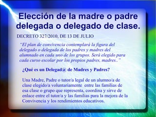 Elección de la madre o padre
delegada o delegado de clase.
DECRETO 327/2010, DE 13 DE JULIO
“El plan de convivencia contemplará la figura del
delegado o delegada de los padres y madres del
alumnado en cada uno de los grupos. Será elegido para
cada curso escolar por los propios padres, madres..”
¿Qué es un Delegad@ de Madres y Padres?
Una Madre, Padre o tutor/a legal de un alumno/a de
clase elegido/a voluntariamente entre las familias de
esa clase o grupo que representa, coordina y sirve de
enlace entre el tutor/a y las familias para la mejora de la
Convivencia y los rendimientos educativos.
 
