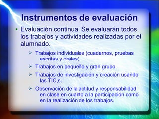 Instrumentos de evaluación
● Evaluación continua. Se evaluarán todos
los trabajos y actividades realizadas por el
alumnado.
➢ Trabajos individuales (cuadernos, pruebas
escritas y orales).
➢ Trabajos en pequeño y gran grupo.
➢ Trabajos de investigación y creación usando
las TIC,s.
➢ Observación de la actitud y responsabilidad
en clase en cuanto a la participación como
en la realización de los trabajos.
 