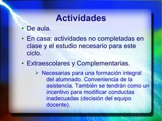 Actividades
● De aula.
● En casa: actividades no completadas en
clase y el estudio necesario para este
ciclo.
● Extraescolares y Complementarias.
➢ Necesarias para una formación integral
del alumnado. Conveniencia de la
asistencia. También se tendrán como un
incentivo para modificar conductas
inadecuadas (decisión del equipo
docente).
 