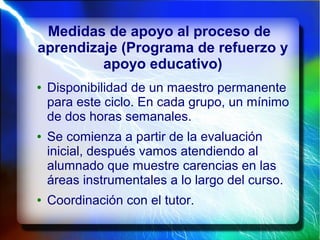 Medidas de apoyo al proceso de
aprendizaje (Programa de refuerzo y
apoyo educativo)
● Disponibilidad de un maestro permanente
para este ciclo. En cada grupo, un mínimo
de dos horas semanales.
● Se comienza a partir de la evaluación
inicial, después vamos atendiendo al
alumnado que muestre carencias en las
áreas instrumentales a lo largo del curso.
● Coordinación con el tutor.
 