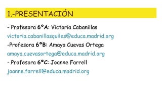 1.-PRESENTACIÓN
- Profesora 6ºA: Victoria Cabanillas
victoria.cabanillasquiles@educa.madrid.org
-Profesora 6ºB: Amaya Cuevas Ortega
amaya.cuevasortega@educa.madrid.org
- Profesora 6ºC: Joanne Farrell
joanne.farrell@educa.madrid.org
 