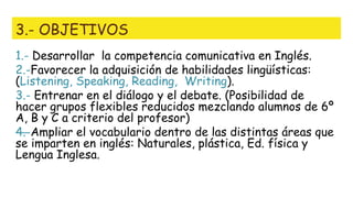 3.- OBJETIVOS
1.- Desarrollar la competencia comunicativa en Inglés.
2.-Favorecer la adquisición de habilidades lingüísticas:
(Listening, Speaking, Reading, Writing).
3.- Entrenar en el diálogo y el debate. (Posibilidad de
hacer grupos flexibles reducidos mezclando alumnos de 6º
A, B y C a criterio del profesor)
—4.-Ampliar el vocabulario dentro de las distintas áreas que
se imparten en inglés: Naturales, plástica, Ed. física y
Lengua Inglesa.
 