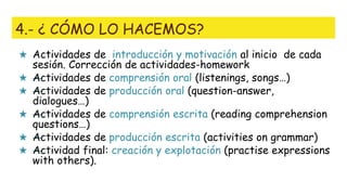 4.- ¿ CÓMO LO HACEMOS?
★ Actividades de introducción y motivación al inicio de cada
sesión. Corrección de actividades-homework
★ —Actividades de comprensión oral (listenings, songs…)
★ —Actividades de producción oral (question-answer,
dialogues…)
★ —Actividades de comprensión escrita (reading comprehension
questions…)
★ —Actividades de producción escrita (activities on grammar)
★ —Actividad final: creación y explotación (practise expressions
with others).
 