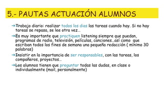 5.- PAUTAS ACTUACIÓN ALUMNOS
➔—Trabajo diario: realizar todos los dias las tareas cuando hay. Si no hay
tareas se repasa, se lee otra vez…
➔—Es muy importante que practiquen listening siempre que puedan,
programas de radio, televisión, películas, canciones…así como que
escriban todos los fines de semana una pequeña redacción ( mínimo 30
palabras)
➔—Insistir en la importancia de ser responsables, con las tareas, los
compañeros, proyectos…
➔—Los alumnos tienen que preguntar todas las dudas, en clase o
individualmente (mail, personalmente)
 