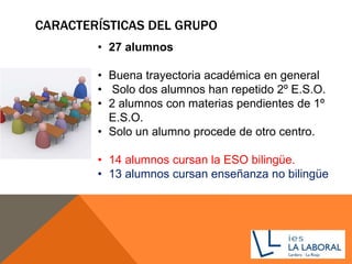 CARACTERÍSTICAS DEL GRUPO
• 27 alumnos
• Buena trayectoria académica en general
• Solo dos alumnos han repetido 2º E.S.O.
• 2 alumnos con materias pendientes de 1º
E.S.O.
• Solo un alumno procede de otro centro.
• 14 alumnos cursan la ESO bilingüe.
• 13 alumnos cursan enseñanza no bilingüe
 