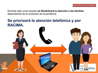 Durante este curso escolar se flexibilizará la atención a las familias,
dependiendo de la evolución de la pandemia.
Se priorizará la atención telefónica y por
RACIMA.
 