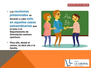 • Las reuniones
presenciales se
llevarán a cabo solo
en aquellos casos
extraordinarios que
el tutor o el
Departamento de
Orientación estimen
oportuno.
• Para ello, desde el
centro, se dará cita a la
familia.
 