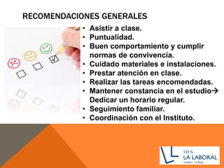 RECOMENDACIONES GENERALES
• Asistir a clase.
• Puntualidad.
• Buen comportamiento y cumplir
normas de convivencia.
• Cuidado materiales e instalaciones.
• Prestar atención en clase.
• Realizar las tareas encomendadas.
• Mantener constancia en el estudio
Dedicar un horario regular.
• Seguimiento familiar.
• Coordinación con el Instituto.
 