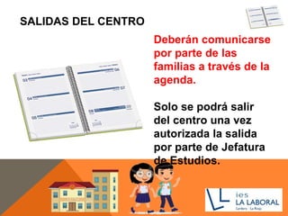 SALIDAS DEL CENTRO
Deberán comunicarse
por parte de las
familias a través de la
agenda.
Solo se podrá salir
del centro una vez
autorizada la salida
por parte de Jefatura
de Estudios.
 