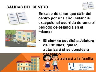 SALIDAS DEL CENTRO
En caso de tener que salir del
centro por una circunstancia
excepcional ocurrida durante el
periodo de estancia en el
mismo:
• El alumno acudirá a Jefatura
de Estudios, que lo
autorizará si se considera
necesario.
• El centro avisará a la familia.
 