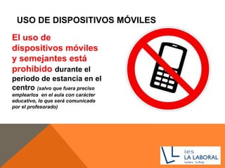 USO DE DISPOSITIVOS MÓVILES
El uso de
dispositivos móviles
y semejantes está
prohibido durante el
periodo de estancia en el
centro (salvo que fuera preciso
emplearlos en el aula con carácter
educativo, lo que será comunicado
por el profesorado)
 