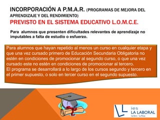 INCORPORACIÓN A P.M.A.R. (PROGRAMAS DE MEJORA DEL
APRENDIZAJE Y DEL RENDIMIENTO)
PREVISTO EN EL SISTEMA EDUCATIVO L.O.M.C.E.
Para alumnos que hayan repetido al menos un curso en cualquier etapa y
que una vez cursado primero de Educación Secundaria Obligatoria no
estén en condiciones de promocionar al segundo curso, o que una vez
cursado este no estén en condiciones de promocionar al tercero.
El programa se desarrollará a lo largo de los cursos segundo y tercero en
el primer supuesto, o solo en tercer curso en el segundo supuesto.
Para alumnos que presenten dificultades relevantes de aprendizaje no
imputables a falta de estudio o esfuerzo.
 