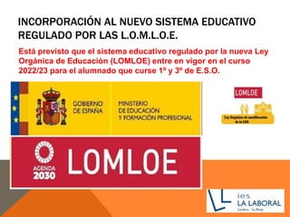 INCORPORACIÓN AL NUEVO SISTEMA EDUCATIVO
REGULADO POR LAS L.O.M.L.O.E.
Está previsto que el sistema educativo regulado por la nueva Ley
Orgánica de Educación (LOMLOE) entre en vigor en el curso
2022/23 para el alumnado que curse 1º y 3º de E.S.O.
 