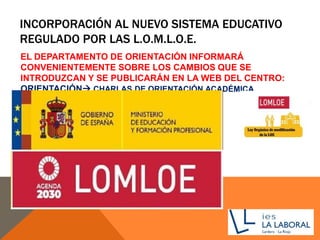INCORPORACIÓN AL NUEVO SISTEMA EDUCATIVO
REGULADO POR LAS L.O.M.L.O.E.
EL DEPARTAMENTO DE ORIENTACIÓN INFORMARÁ
CONVENIENTEMENTE SOBRE LOS CAMBIOS QUE SE
INTRODUZCAN Y SE PUBLICARÁN EN LA WEB DEL CENTRO:
ORIENTACIÓN CHARLAS DE ORIENTACIÓN ACADÉMICA
 