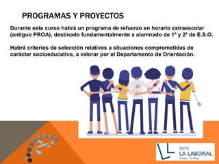 PROGRAMAS Y PROYECTOS
Durante este curso habrá un programa de refuerzo en horario extraescolar
(antiguo PROA), destinado fundamentalmente a alumnado de 1º y 2º de E.S.O.
Habrá criterios de selección relativos a situaciones comprometidas de
carácter socioeducativo, a valorar por el Departamento de Orientación.
 