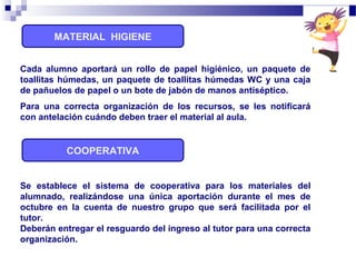 MATERIAL HIGIENE
COOPERATIVA
Se establece el sistema de cooperativa para los materiales del
alumnado, realizándose una única aportación durante el mes de
octubre en la cuenta de nuestro grupo que será facilitada por el
tutor.
Deberán entregar el resguardo del ingreso al tutor para una correcta
organización.
Cada alumno aportará un rollo de papel higiénico, un paquete de
toallitas húmedas, un paquete de toallitas húmedas WC y una caja
de pañuelos de papel o un bote de jabón de manos antiséptico.
Para una correcta organización de los recursos, se les notificará
con antelación cuándo deben traer el material al aula.
 