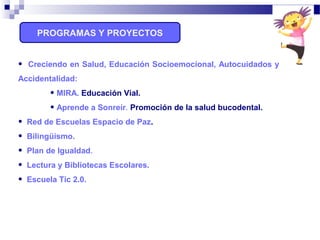 PROGRAMAS Y PROYECTOS
• Creciendo en Salud, Educación Socioemocional, Autocuidados y
Accidentalidad:
• MIRA. Educación Vial.
• Aprende a Sonreír. Promoción de la salud bucodental.
• Red de Escuelas Espacio de Paz.
• Bilingüismo.
• Plan de Igualdad.
• Lectura y Bibliotecas Escolares.
• Escuela Tic 2.0.
 