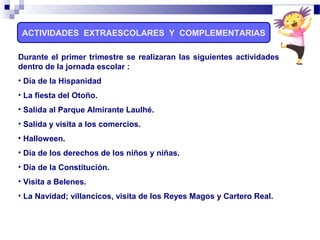 Durante el primer trimestre se realizaran las siguientes actividades
dentro de la jornada escolar :
• Día de la Hispanidad
• La fiesta del Otoño.
• Salida al Parque Almirante Laulhé.
• Salida y visita a los comercios.
• Halloween.
• Día de los derechos de los niños y niñas.
• Día de la Constitución.
• Visita a Belenes.
• La Navidad; villancicos, visita de los Reyes Magos y Cartero Real.
ACTIVIDADES EXTRAESCOLARES Y COMPLEMENTARIAS
 
