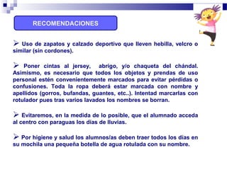 RECOMENDACIONES
 Uso de zapatos y calzado deportivo que lleven hebilla, velcro o
similar (sin cordones).
 Poner cintas al jersey, abrigo, y/o chaqueta del chándal.
Asimismo, es necesario que todos los objetos y prendas de uso
personal estén convenientemente marcados para evitar pérdidas o
confusiones. Toda la ropa deberá estar marcada con nombre y
apellidos (gorros, bufandas, guantes, etc..). Intentad marcarlas con
rotulador pues tras varios lavados los nombres se borran.
 Evitaremos, en la medida de lo posible, que el alumnado acceda
al centro con paraguas los días de lluvias.
 Por higiene y salud los alumnos/as deben traer todos los días en
su mochila una pequeña botella de agua rotulada con su nombre.
 