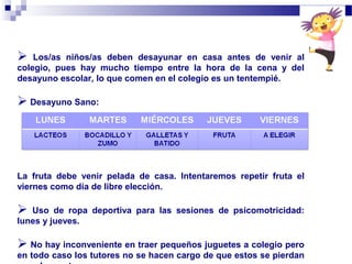  Los/as niños/as deben desayunar en casa antes de venir al
colegio, pues hay mucho tiempo entre la hora de la cena y del
desayuno escolar, lo que comen en el colegio es un tentempié.
 Desayuno Sano:
La fruta debe venir pelada de casa. Intentaremos repetir fruta el
viernes como día de libre elección.
 Uso de ropa deportiva para las sesiones de psicomotricidad:
lunes y jueves.
 No hay inconveniente en traer pequeños juguetes a colegio pero
en todo caso los tutores no se hacen cargo de que estos se pierdan
 