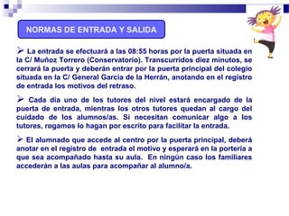 NORMAS DE ENTRADA Y SALIDA
 La entrada se efectuará a las 08:55 horas por la puerta situada en
la C/ Muñoz Torrero (Conservatorio). Transcurridos diez minutos, se
cerrará la puerta y deberán entrar por la puerta principal del colegio
situada en la C/ General García de la Herrán, anotando en el registro
de entrada los motivos del retraso.
 Cada día uno de los tutores del nivel estará encargado de la
puerta de entrada, mientras los otros tutores quedan al cargo del
cuidado de los alumnos/as. Si necesitan comunicar algo a los
tutores, rogamos lo hagan por escrito para facilitar la entrada.
 El alumnado que accede al centro por la puerta principal, deberá
anotar en el registro de entrada el motivo y esperará en la portería a
que sea acompañado hasta su aula. En ningún caso los familiares
accederán a las aulas para acompañar al alumno/a.
 