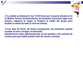 La salida se efectuará a las 13:55 horas por la puerta situada en la
C/ Muñoz Torrero (Conservatorio). Si necesitan comunicar algo a los
tutores, rogamos lo hagan al finalizar la salida del grupo para
facilitar la salida de todo el nivel de Infantil.
Los días de lluvia, de forma excepcional, los familiares podrán
acceder al aula a recoger al alumnado.
Intentaremos evitar aglomeraciones en los pasillos y las puertas de
acceso para que todos puedan salir de manera correcta.
 