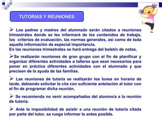  Los padres y madres del alumnado serán citados a reuniones
trimestrales donde se les informará de los contenidos de trabajo,
los criterios de evaluación, las normas generales, así como de toda
aquella información de especial importancia.
En las reuniones trimestrales se hará entrega del boletín de notas.
Se realizarán reuniones de gran grupo con el fin de planificar y
organizar diferentes actividades o talleres que sean necesarios para
poner en práctica diferentes actividades con el alumnado y que
precisen de la ayuda de las familias.
 Las reuniones de tutoría se realizarán los lunes en horario de
tarde, debiendo solicitar la cita con suficiente antelación al tutor con
el fin de programar dicha reunión.
 Se recomienda no venir acompañados del alumno/a a la reunión
de tutoría.
 Ante la imposibilidad de asistir a una reunión de tutoría citada
por parte del tutor, se ruega informar lo antes posible.
TUTORIAS Y REUNIONES
 