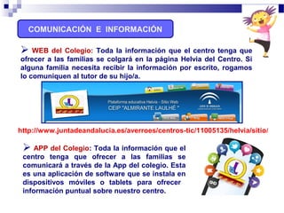 COMUNICACIÓN E INFORMACIÓN
 APP del Colegio: Toda la información que el
centro tenga que ofrecer a las familias se
comunicará a través de la App del colegio. Esta
es una aplicación de software que se instala en
dispositivos móviles o tablets para ofrecer
información puntual sobre nuestro centro.
http://www.juntadeandalucia.es/averroes/centros-tic/11005135/helvia/sitio/
 WEB del Colegio: Toda la información que el centro tenga que
ofrecer a las familias se colgará en la página Helvia del Centro. Si
alguna familia necesita recibir la información por escrito, rogamos
lo comuniquen al tutor de su hijo/a.
 