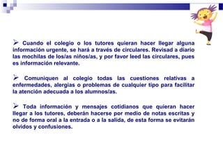  Cuando el colegio o los tutores quieran hacer llegar alguna
información urgente, se hará a través de circulares. Revisad a diario
las mochilas de los/as niños/as, y por favor leed las circulares, pues
es información relevante.
 Comuniquen al colegio todas las cuestiones relativas a
enfermedades, alergias o problemas de cualquier tipo para facilitar
la atención adecuada a los alumnos/as.
 Toda información y mensajes cotidianos que quieran hacer
llegar a los tutores, deberán hacerse por medio de notas escritas y
no de forma oral a la entrada o a la salida, de esta forma se evitarán
olvidos y confusiones.
 