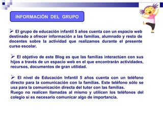 INFORMACIÓN DEL GRUPO
 El objetivo de este Blog es que las familias interactúen con sus
hijos a través de un espacio web en el que encontrarán actividades,
recursos, documentos de gran utilidad.
 El nivel de Educación Infantil 5 años cuenta con un teléfono
directo para la comunicación con la familias. Este teléfono sólo se
usa para la comunicación directa del tutor con las familias.
Ruego no realicen llamadas al mismo y utilicen los teléfonos del
colegio si es necesario comunicar algo de importancia.
 El grupo de educación infantil 5 años cuenta con un espacio web
destinado a ofrecer información a las familias, alumnado y resto de
docentes sobre la actividad que realizamos durante el presente
curso escolar.
 