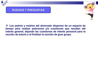 RUEGOS Y PREGUNTAS
 Los padres y madres del alumnado disponen de un espacio de
tiempo para realizar peticiones y/o cuestiones que resulten del
interés general, dejando las cuestiones de interés personal para la
reunión de tutoría o al finalizar la reunión de gran grupo.
 