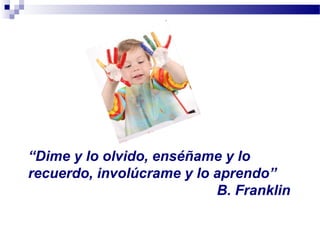 “Dime y lo olvido, enséñame y lo
recuerdo, involúcrame y lo aprendo”
B. Franklin
 