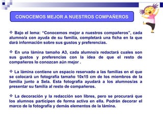 CONOCEMOS MEJOR A NUESTROS COMPAÑEROS
 Bajo el lema: “Conocemos mejor a nuestros compañeros”, cada
alumno/a con ayuda de su familia, completará una ficha en la que
dará información sobre sus gustos y preferencias.
 En una lámina tamaño A3, cada alumno/a redactará cuales son
sus gustos y preferencias con la idea de que el resto de
compañeros lo conozcan aún mejor .
 La lámina contiene un espacio reservado a las familias en el que
se colocará un fotografía tamaño 10x15 cm de los miembros de la
familia junto a Sela. Esta fotografía ayudará a los alumnos/as a
presentar su familia al resto de compañeros.
 La decoración y la redacción son libres, pero se procurará que
los alumnos participen de forma activa en ella. Podrán decorar el
marco de la fotografía y demás elementos de la lámina.
 