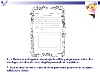  La lámina se entregará el viernes junto a Sela y regresará el miércoles
al colegio, siendo este día el elegido para realizar la actividad.
 Sela se incorporará a clase el lunes para estar presente en nuestras
actividades diarias.
 
