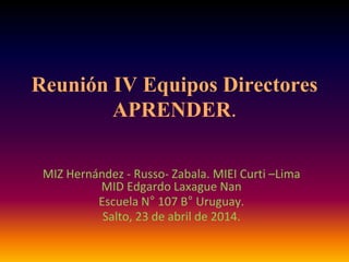Reunión IV Equipos Directores
APRENDER.
MIZ Hernández - Russo- Zabala. MIEI Curti –Lima
MID Edgardo Laxague Nan
Escuela N° 107 B° Uruguay.
Salto, 23 de abril de 2014.
 