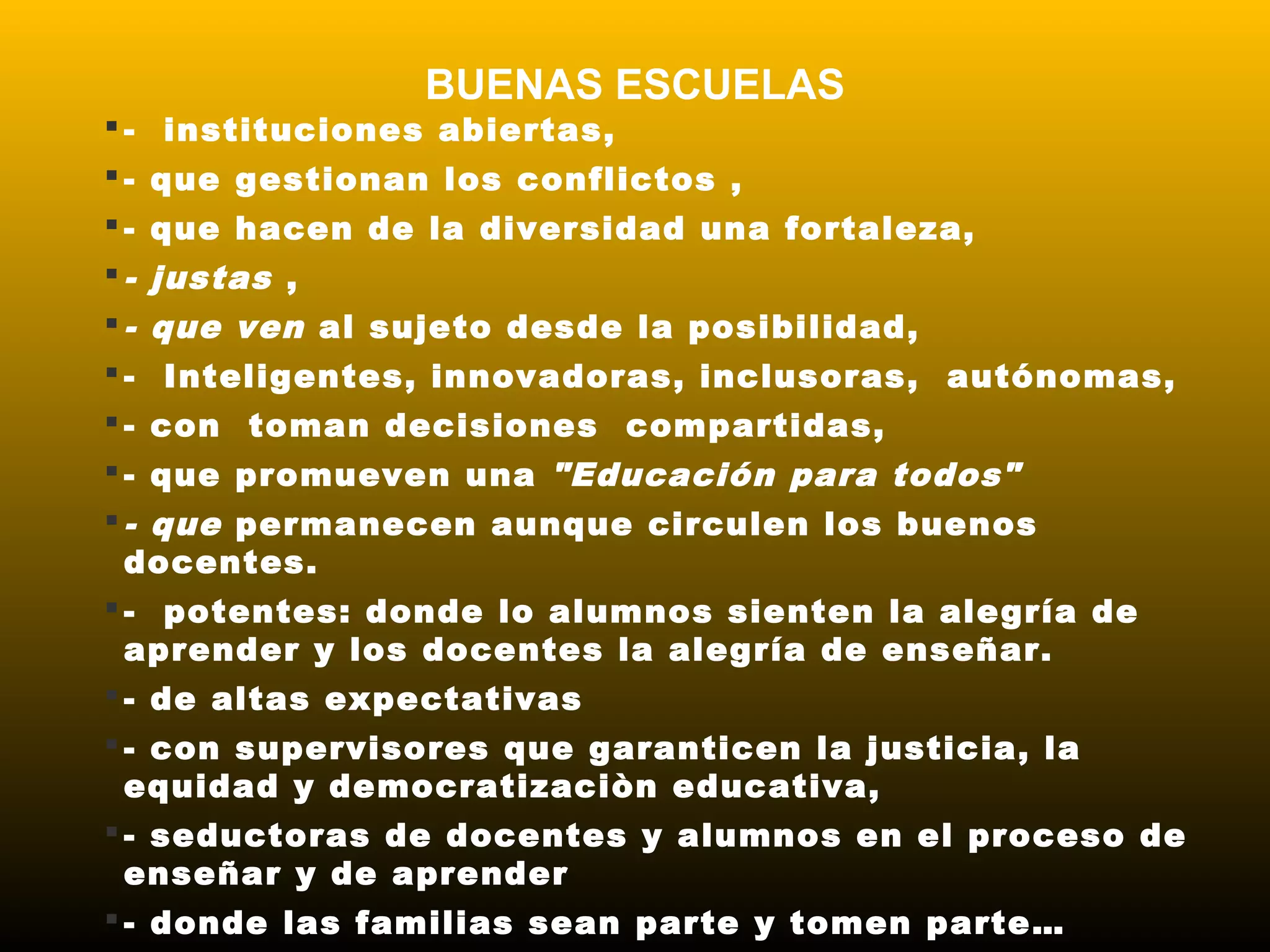 BUENAS ESCUELAS
 - instituciones abiertas, 
 - que gestionan los conflictos ,
 - que hacen de la diversidad una fortaleza,
 - justas ,
 - que ven al sujeto desde la posibilidad,
 - Inteligentes, innovadoras, inclusoras, autónomas,
 - con toman decisiones compartidas,
 - que promueven una "Educación para todos"
 - que permanecen aunque circulen los buenos
docentes.
 -  potentes: donde lo alumnos sienten la alegría de
aprender y los docentes la alegría de enseñar.
 - de altas expectativas
 - con supervisores que garanticen la justicia, la
equidad y democratizaciòn educativa,
 - seductoras de docentes y alumnos en el proceso de
enseñar y de aprender
 - donde las familias sean parte y tomen parte…
 