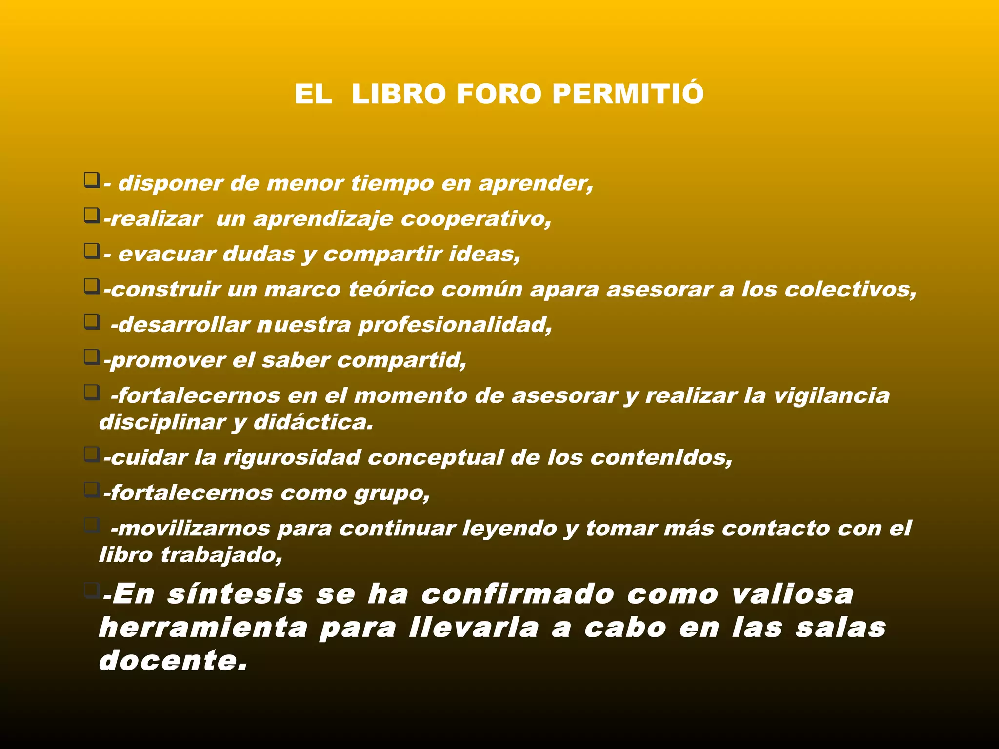 EL LIBRO FORO PERMITIÓ
- disponer de menor tiempo en aprender,
-realizar un aprendizaje cooperativo,
- evacuar dudas y compartir ideas,
-construir un marco teórico común apara asesorar a los colectivos,
 -desarrollar nuestra profesionalidad,
-promover el saber compartid,
 -fortalecernos en el momento de asesorar y realizar la vigilancia
disciplinar y didáctica.
-cuidar la rigurosidad conceptual de los contenIdos,
-fortalecernos como grupo,
 -movilizarnos para continuar leyendo y tomar más contacto con el
libro trabajado,
-En síntesis se ha confirmado como valiosa
herramienta para llevarla a cabo en las salas
docente.
 