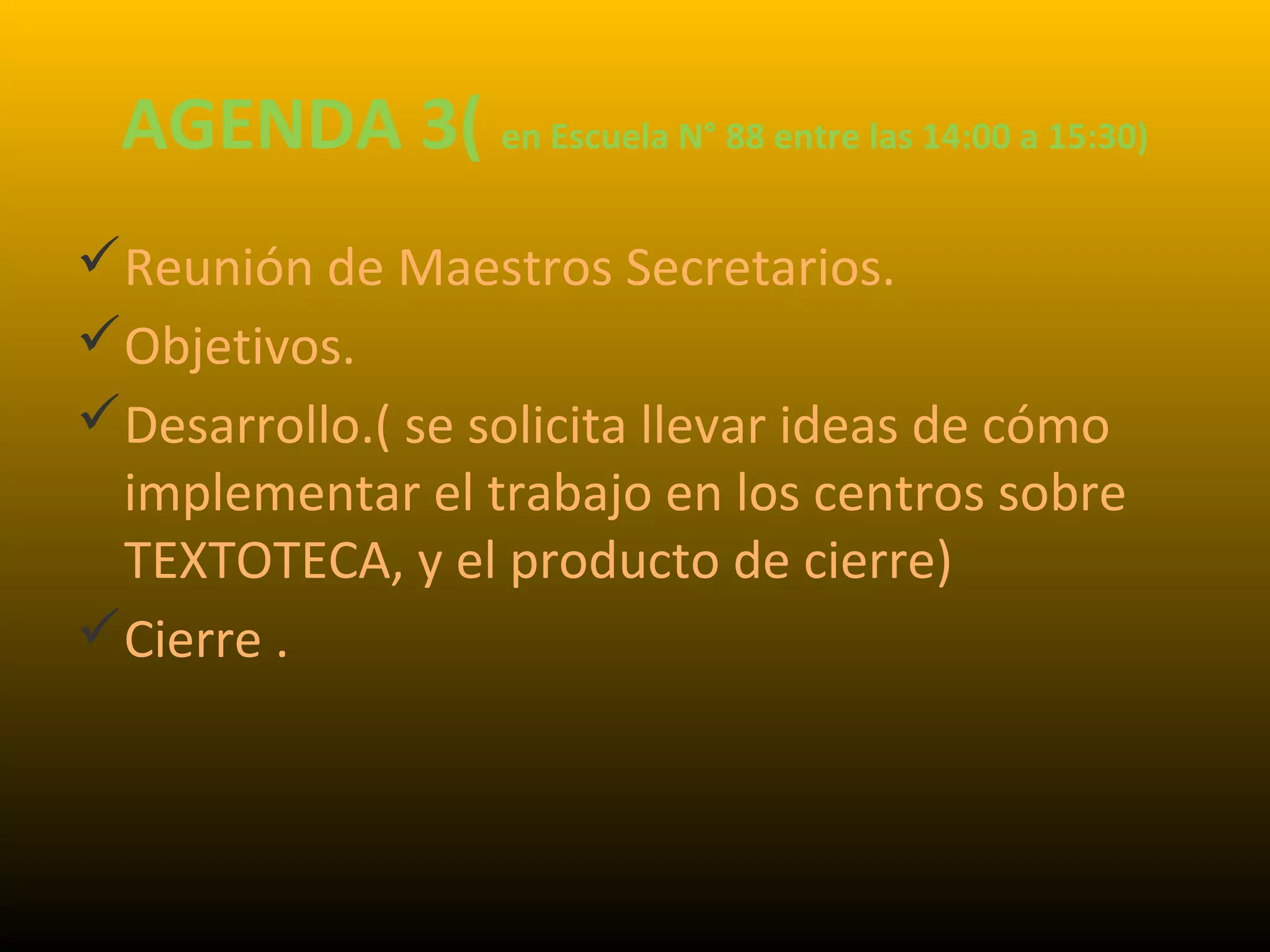 AGENDA 3( en Escuela N° 88 entre las 14:00 a 15:30)
Reunión de Maestros Secretarios.
Objetivos.
Desarrollo.( se solicita llevar ideas de cómo
implementar el trabajo en los centros sobre
TEXTOTECA, y el producto de cierre)
Cierre .
 
