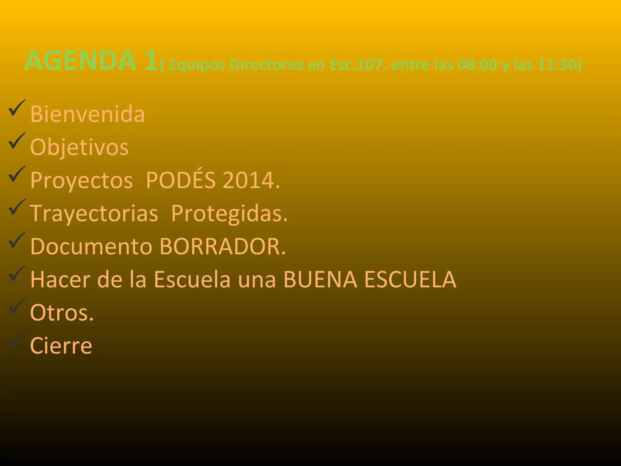 AGENDA 1( Equipos Directores en Esc.107. entre las 08:00 y las 11:30)
Bienvenida
Objetivos
Proyectos PODÉS 2014.
Trayectorias Protegidas.
Documento BORRADOR.
Hacer de la Escuela una BUENA ESCUELA
Otros.
Cierre
 