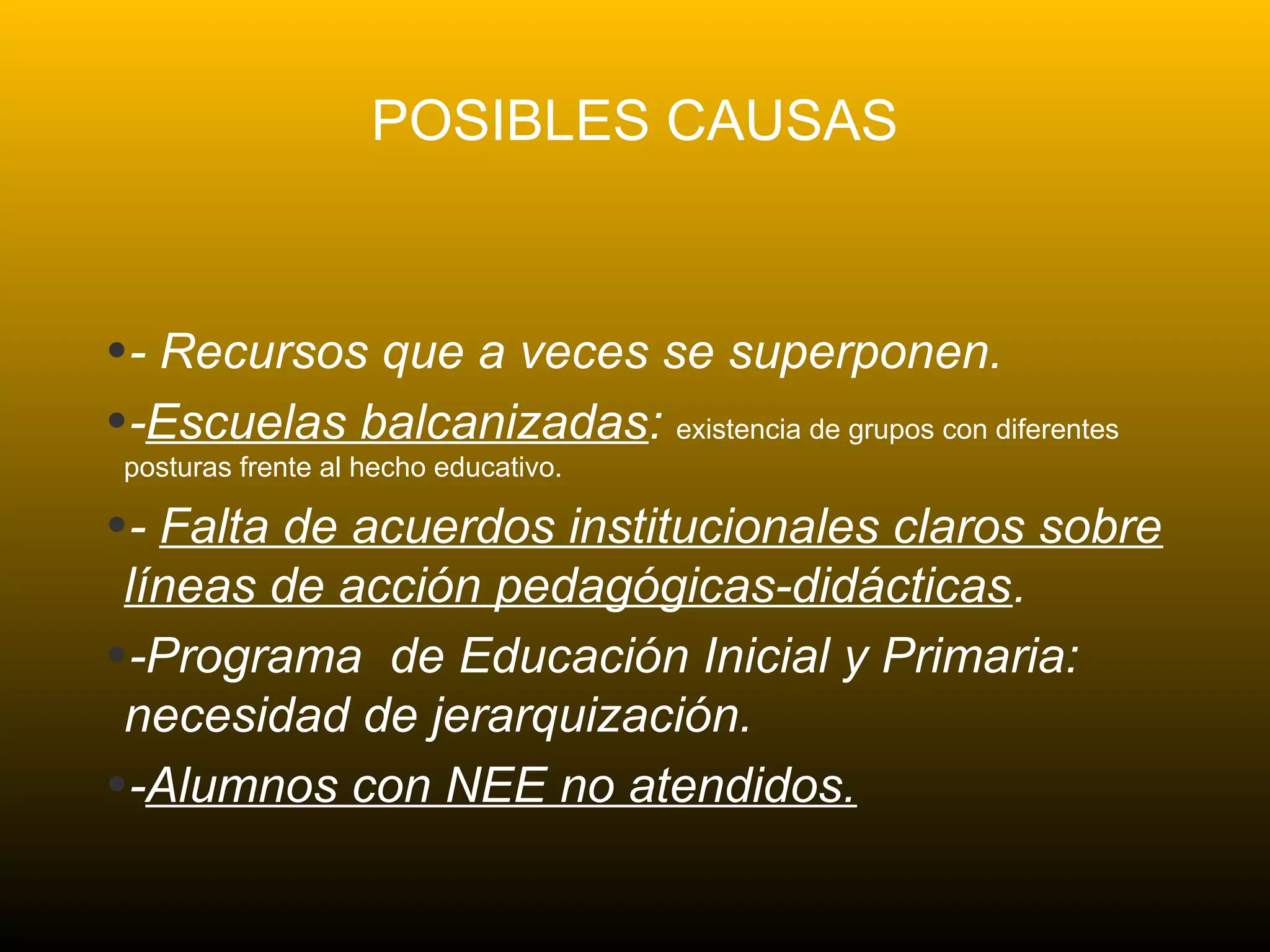 POSIBLES CAUSAS
•- Recursos que a veces se superponen.
•-Escuelas balcanizadas: existencia de grupos con diferentes
posturas frente al hecho educativo.
•- Falta de acuerdos institucionales claros sobre
líneas de acción pedagógicas-didácticas.
•-Programa de Educación Inicial y Primaria:
necesidad de jerarquización.
•-Alumnos con NEE no atendidos.
 